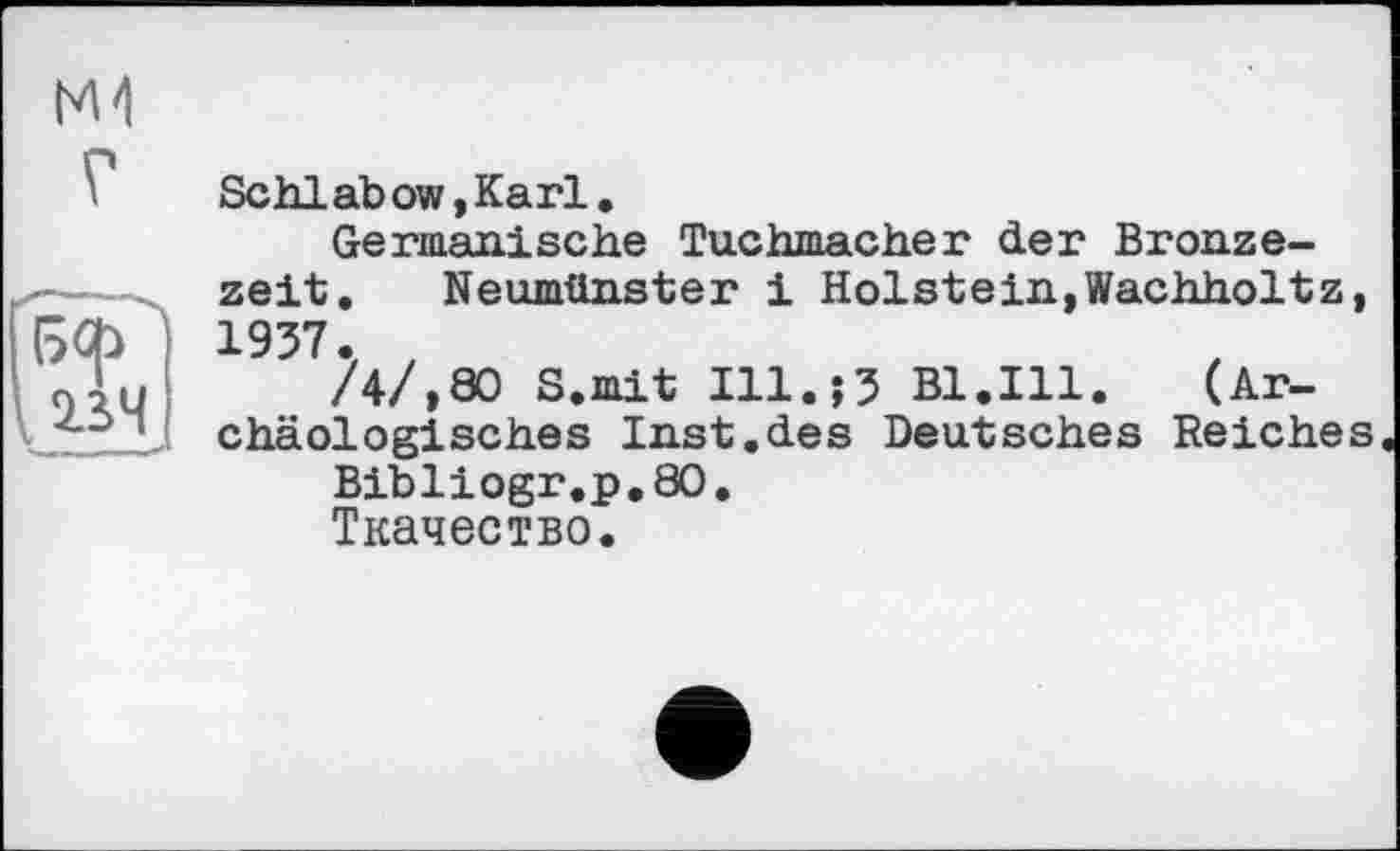 ﻿М4
Г
! с>ф
\23Ч
Schlabow,Karl.
Germanische Tuchmacher der Bronzezeit. Neumünster і Holstein,Wachholtz, 1937. ,
/4/,80 S.mit Ill.;3 Bl.Ill. (Archäologisches Inst.des Deutsches Reiches
Bibliogr.p.80.
Ткачество.